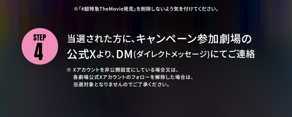 ※「#超特急TheMovie発見」を削除しないよう気を付けてください。 STEP4 当選された方に、キャンペーン参加劇場の公式Xより、DM(ダイレクトメッセージ)にてご連絡　※ Xアカウントを非公開設定にしている場合又は、各劇場公式Xアカウントのフォローを解除した場合は、当選対象となりませんのでご了承ください。
