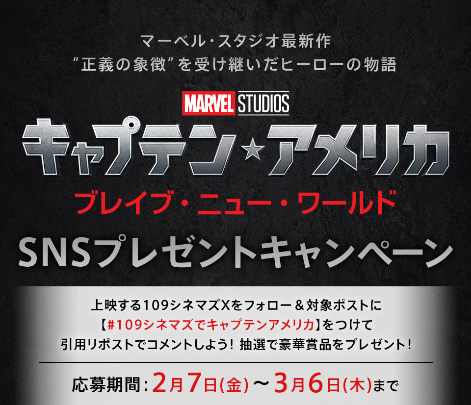 マーベル・スタジオ最新作 “正義の象徴”を受け継いだヒーローの物語 『キャプテン・アメリカ/ブレイブ・ニュー・ワールド』SNSプレゼントキャンペーン　上映する109シネマズXをフォロー＆対象ポストに【#109シネマズでキャプテンアメリカ】をつけて引用リポストでコメントしよう！抽選で豪華賞品をプレゼント！ 応募期間：2月7日(金)～3月6日(木)まで