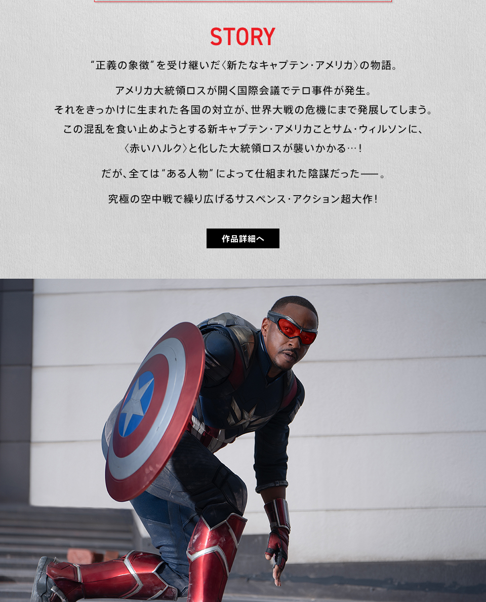 STORY　“正義の象徴”を受け継いだ〈新たなキャプテン・アメリカ〉の物語。アメリカ大統領ロスが開く国際会議でテロ事件が発生。それをきっかけに生まれた各国の対立が、世界大戦の危機にまで発展してしまう。この混乱を食い止めようとする新キャプテン・アメリカことサム・ウィルソンに、〈赤いハルク〉と化した大統領ロスが襲いかかる…！だが、全ては“ある人物”によって仕組まれた陰謀だった—。究極の空中戦で繰り広げるサスペンス・アクション超大作！　作品詳細へ