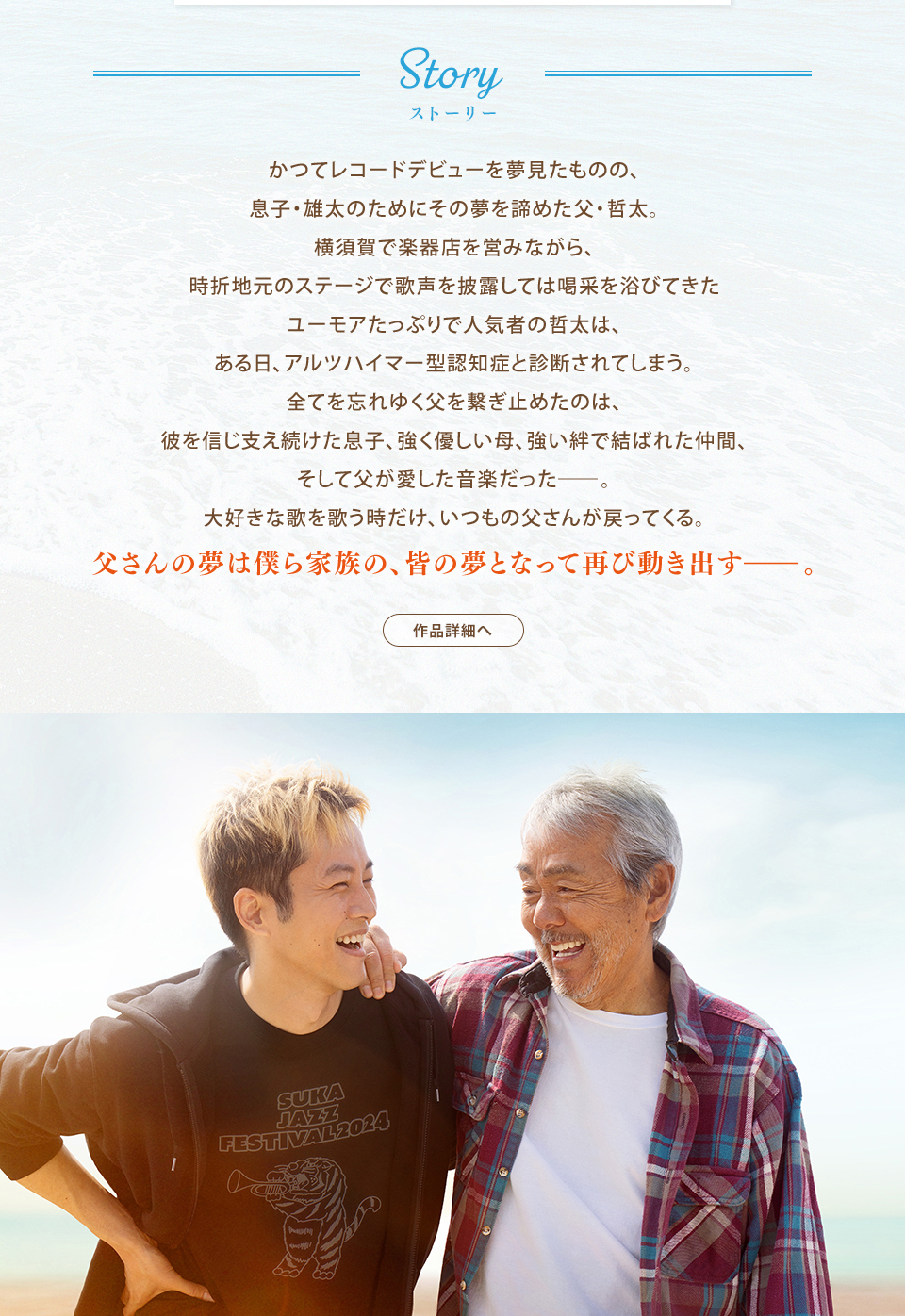 Story ストーリー　かつてレコードデビューを夢見たものの、息子・雄太のためにその夢を諦めた父・哲太。横須賀で楽器店を営みながら、時折地元のステージで歌声を披露しては喝采を浴びてきたユーモアたっぷりで人気者の哲太は、ある日、アルツハイマー型認知症と診断されてしまう。全てを忘れゆく父を繋ぎ止めたのは、彼を信じ支え続けた息子、強く優しい母、強い絆で結ばれた仲間、そして父が愛した音楽だった―。大好きな歌を歌う時だけ、いつもの父さんが戻ってくる。父さんの夢は僕ら家族の、皆の夢となって再び動き出すー。　作品詳細へ