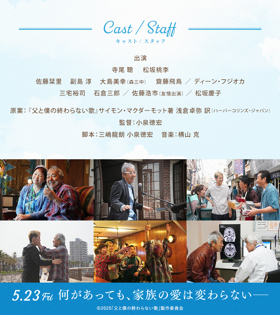 Cast/Staff キャスト/スタッフ　出演：寺尾 聰　松坂桃李　佐藤栞里　副島 淳　大島美幸(森三中)　齋藤飛鳥／ディーン・フジオカ　三宅裕司　石倉三郎／佐藤浩市(友情出演)／松坂慶子　原案：『父と僕の終わらない歌』サイモン・マクダーモット著 浅倉卓弥 訳（ハーパーコリンズ・ジャパン）　監督：小泉徳宏　脚本：三嶋龍朗 小泉徳宏　音楽：横山 克　5.23 Fri 何があっても、家族の愛は変わらないー　©2025「父と僕の終わらない歌」製作委員会