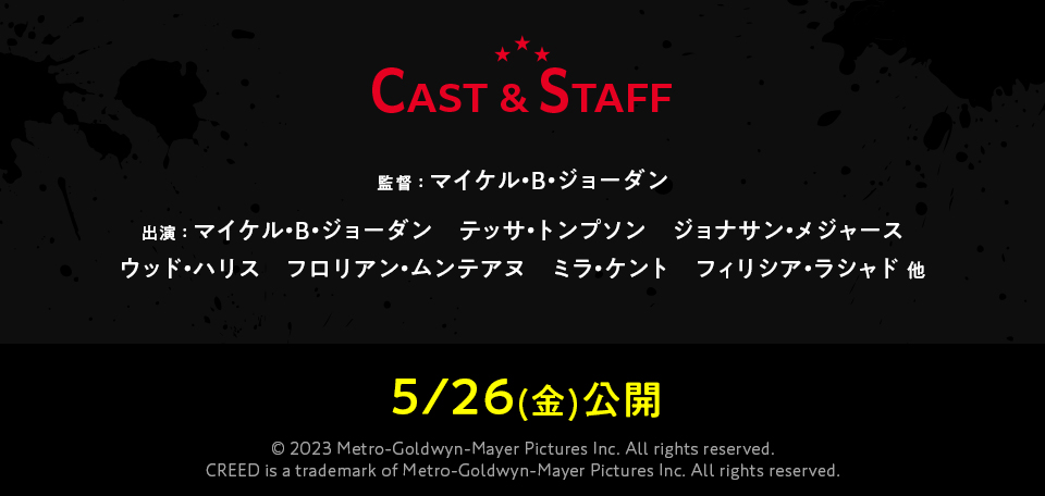 CAST & STAFF 監督 ： マイケル・B・ジョーダン　出演 ： マイケル・B・ジョーダン　テッサ・トンプソン　ジョナサン・メジャース　ウッド・ハリス　フロリアン・ムンテアヌ　ミラ・ケント　フィリシア・ラシャド 他　5/26(金)公開　© 2023 Metro-Goldwyn-Mayer Pictures Inc. All rights reserved. CREED is a trademark of Metro-Goldwyn-Mayer Pictures Inc. All rights reserved. 
