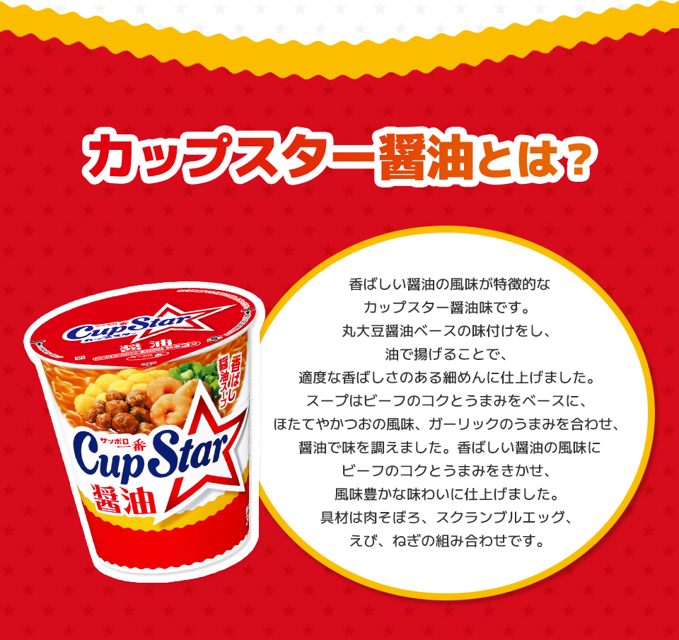 カップスター醤油とは？　香ばしい醤油の風味が特徴的なカップスター醤油味です。丸大豆醤油ベースの味付けをし、油で揚げることで、適度な香ばしさのある細めんに仕上げました。スープはビーフのコクとうまみをベースに、ほたてやかつおの風味、ガーリックのうまみを合わせ、醤油で味を調えました。香ばしい醤油の風味にビーフのコクとうまみをきかせ、風味豊かな味わいに仕上げました。具材は肉そぼろ、スクランブルエッグ、えび、ねぎの組み合わせです。