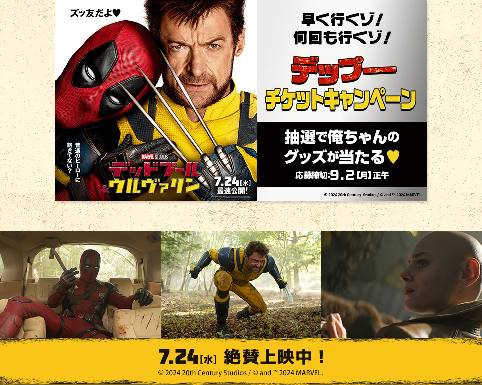 ズッ友だよ♥ 普通のヒーローに飽きてない？ 『デットプール＆ウルヴァリン』 7.24[水] 最速公開！　早く行くゾ！何回も行くゾ！ デップーチケットキャンペーン 抽選で俺ちゃんのグッズが当たる♥　応募締切：9.2[月]正午　Ⓒ 2024 20th Century Studios / Ⓒ and ™ 2024 MARVEL.　7.24[水] 絶賛上映中！ Ⓒ 2024 20th Century Studios / Ⓒ and ™ 2024 MARVEL.