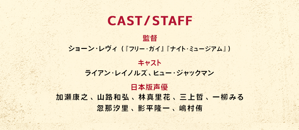 CAST／STAFF　監督：ショーン・レヴィ（『フリー・ガイ』　『ナイト・ミュージアム』）　キャスト：ライアン・レイノルズ、ヒュー・ジャックマン　日本版声優：加瀬康之、山路和弘、林真里花、三上哲、一柳みる、忽那汐里、影平隆一、嶋村侑