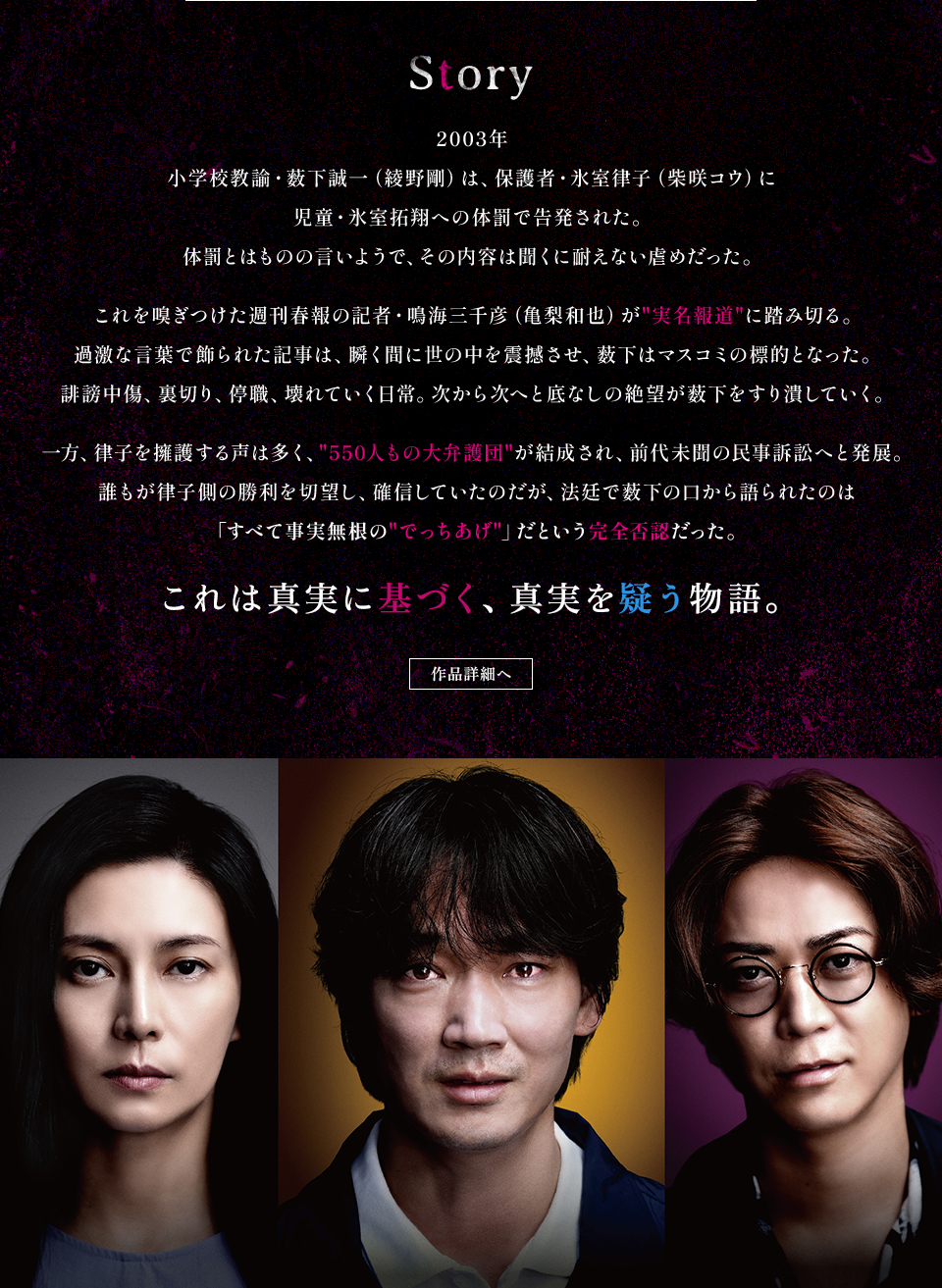 Story　2003年 小学校教諭・薮下誠一（綾野剛）は、保護者・氷室律子（柴咲コウ）に児童・氷室拓翔への体罰で告発された。体罰とはものの言いようで、その内容は聞くに耐えない虐めだった。これを嗅ぎつけた週刊春報の記者・鳴海三千彦（亀梨和也）が“実名報道”に踏み切る。過激な言葉で飾られた記事は、瞬く間に世の中を震撼させ、薮下はマスコミの標的となった。誹謗中傷、裏切り、停職、壊れていく日常。次から次へと底なしの絶望が薮下をすり潰していく。一方、律子を擁護する声は多く、“550人もの大弁護団”が結成され、前代未聞の民事訴訟へと発展。誰もが律子側の勝利を切望し、確信していたのだが、法廷で薮下の口から語られたのは「すべて事実無根の“でっちあげ”」だという完全否認だった。これは真実に基づく、真実を疑う物語。　作品詳細へ