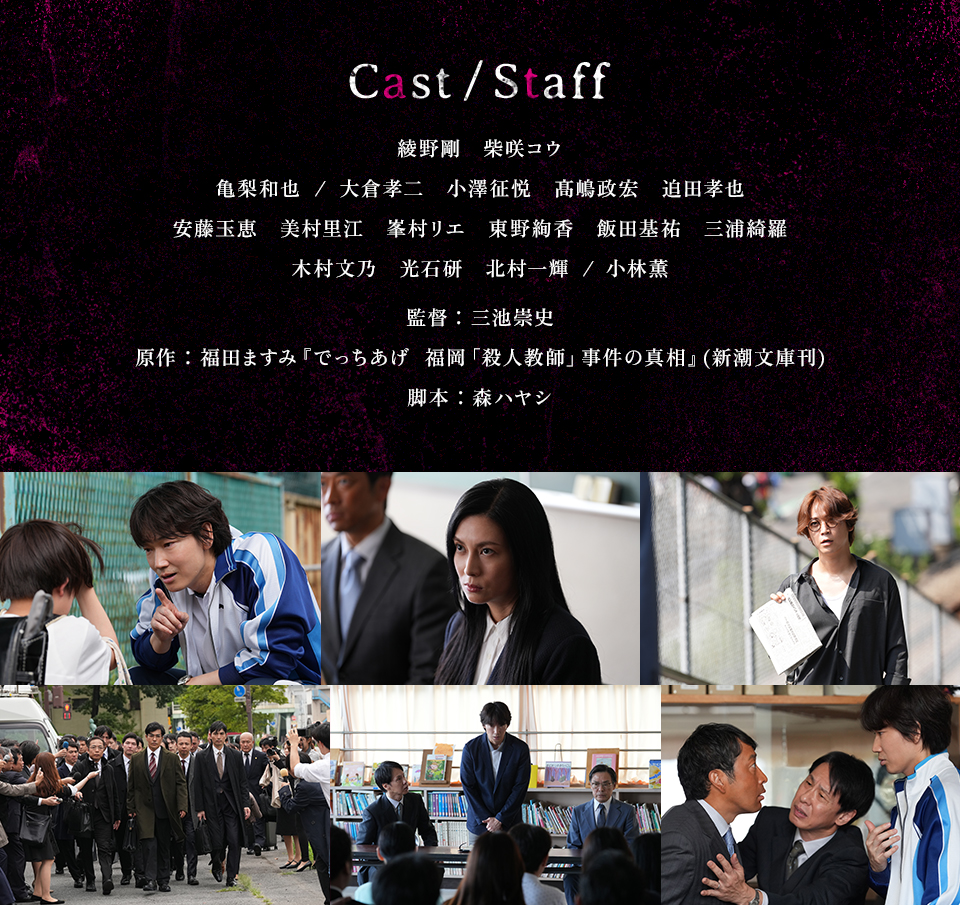 Cast/Staff　綾野剛　柴咲コウ　亀梨和也/大倉孝二　小澤征悦　髙嶋政宏　迫田孝也　安藤玉恵　美村里江　峯村リエ　東野絢香　飯田基祐　三浦綺羅　木村文乃　光石研　北村一輝/小林薫　監督：三池崇史　原作：福田ますみ『でっちあげ　福岡「殺人教師」事件の真相』(新潮文庫刊)　脚本：森ハヤシ