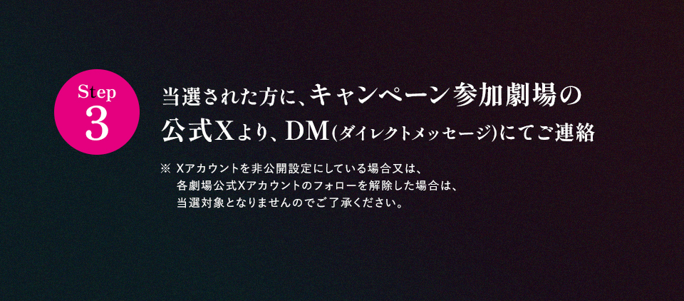 ※「#109シネマズででっちあげ」を削除しないよう気を付けて下さい。 Step3 当選された方に、キャンペーン参加劇場の公式Xより、DM(ダイレクトメッセージ)にてご連絡　※ Xアカウントを非公開設定にしている場合又は、各劇場公式Xアカウントのフォローを解除した場合は、当選対象となりませんのでご了承ください。