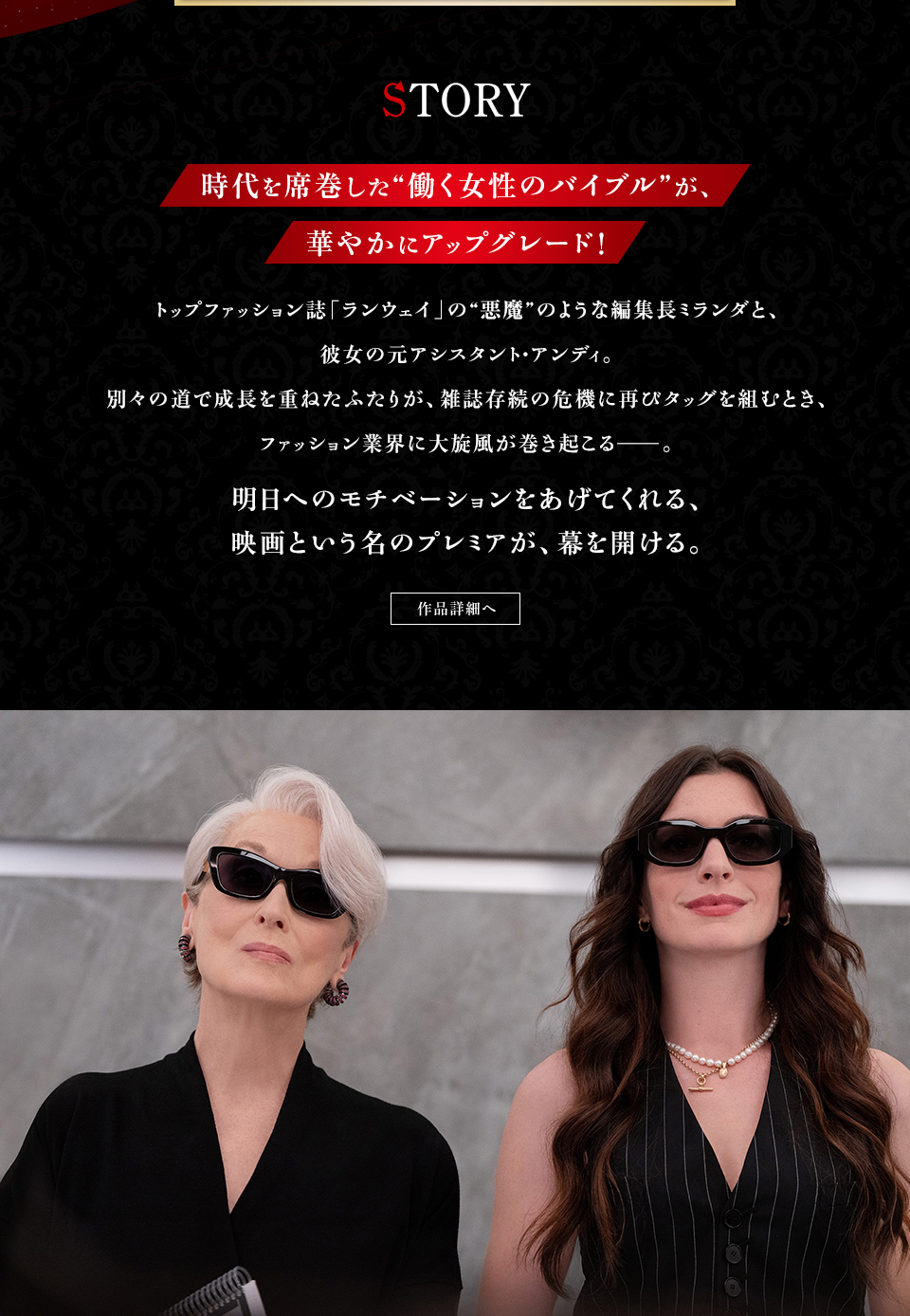 STORY　時代を席巻した“働く女性のバイブル”が、華やかにアップグレード！トップファッション誌「ランウェイ」の“悪魔”のような編集長ミランダと、彼女の元アシスタント・アンディ。別々の道で成長を重ねたふたりが、雑誌存続の危機に再びタッグを組むとき、ファッション業界に大旋風が巻き起こる──。明日へのモチベーションをあげてくれる、映画という名のプレミアが、幕を開ける。　作品詳細へ