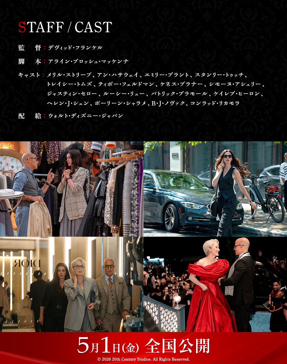 STAFF/CAST　監督：デヴィッド・フランケル　脚本：アライン・ブロッシュ・マッケンナ　キャスト：メリル・ストリープ、アン・ハサウェイ、エミリー・ブラント、スタンリー・トゥッチ、トレイシー・トムズ、ティボー・フェルドマン、ケネス・ブラナー、シモーヌ・アシュリー、ジャスティン・セロー、ルーシー・リュー、パトリック・ブラモール、ケイレブ・ヒーロン、ヘレン・J・シェン、ポーリーン・シャラメ、B・J・ノヴァク、コンラッド・リカモラ　配給：ウォルト・ディズニー・ジャパン　5月1日（金）全国公開　© 2026 20th Century Studios. All Rights Reserved. 