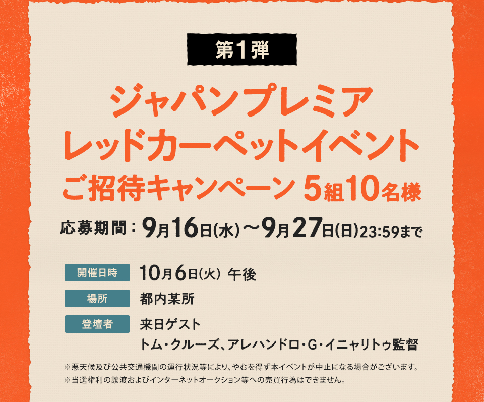 第1弾 ジャパンプレミアレッドカーペットイベント ご招待キャンぺーン5組10名様　応募期間：9月16日(水)～9月27日(日)23:29まで　開催日時：10月6日(火) 午後　場所：都内某所　登壇者：来日ゲスト トム・クルーズ、アレハンドロ・G・イニャリトゥ監督　※悪天候及び公共交通機関の運行状況等により、やむを得ず本イベントが中止になる場合がございます。※当選権利の譲渡およびインターネットオークション等への売買行為はできません。