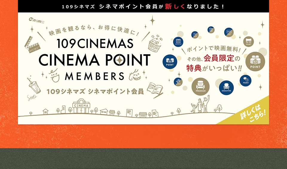 109シネマズ シネマポイント会員が新しくなりました！　映画を観るなら、お得に快適に！109CINEMAS CINEMA POINT MEMBERS 109シネマズ シネマポイント会員　ポイントで映画無料！その他、会員限定の特典がいっぱい！！ 詳しくはこちら！