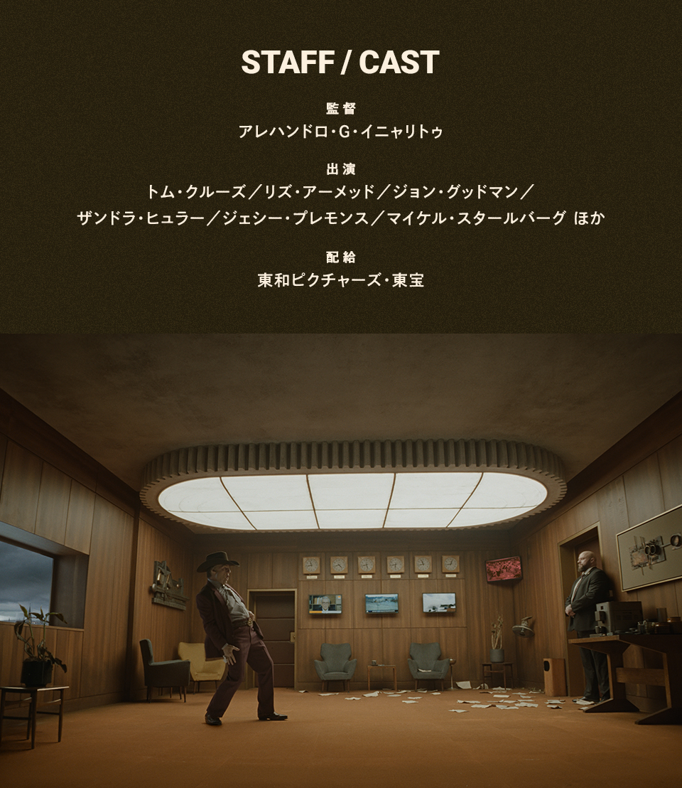 STAFF/CAST　監督：アレハンドロ・G・イニャリトゥ　出演：トム・クルーズ／リズ・アーメッド／ジョン・グッドマン／ザンドラ・ヒュラー／ジェシー・プレモンス／マイケル・スタールバーグ ほか　配給：東和ピクチャーズ・東宝