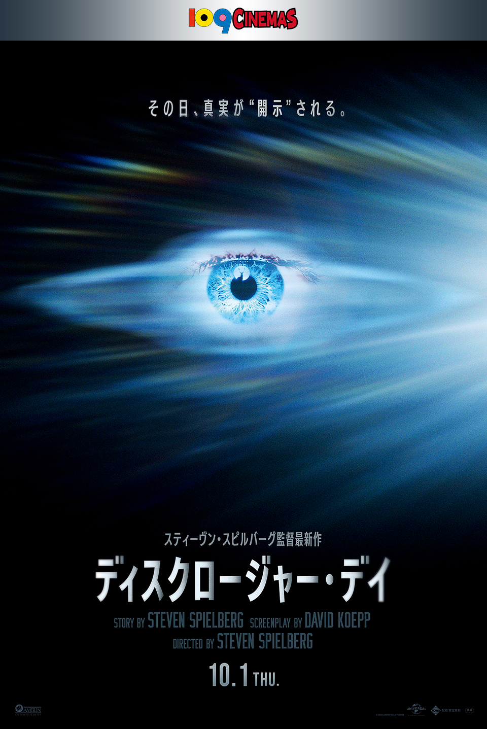 109CINEMAS　その日、真実が“開示”される。 スティーヴン・スピルバーグ監督最新作 『ディスクロージャー・デイ』 STORY BY STEVEN SPIELBERG SCREENPLAY BY DAVID KOEPP DIRECTED BY STEVEN SPIELBERG　10.1 THU.