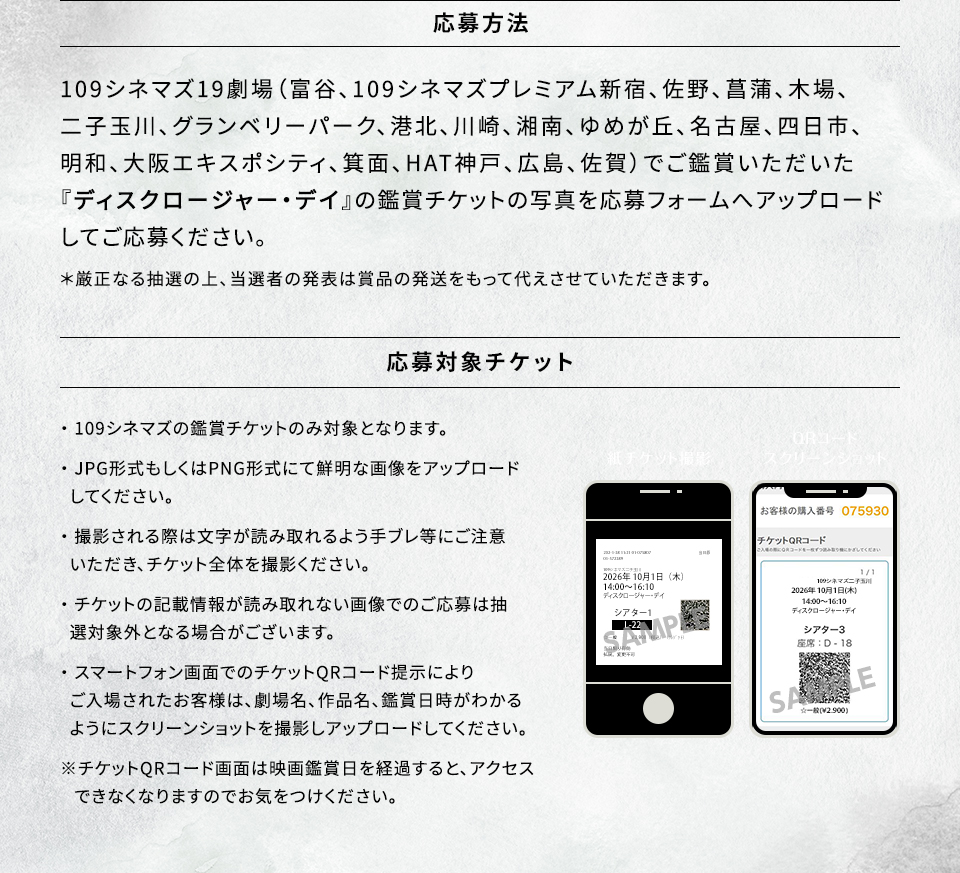 応募方法　109シネマズ19劇場（富谷、109シネマズプレミアム新宿、佐野、菖蒲、木場、二子玉川、グランベリーパーク、港北、川崎、湘南、ゆめが丘、名古屋、四日市、明和、大阪エキスポシティ、箕面、HAT神戸、広島、佐賀）でご鑑賞いただいた『ディスクロージャー・デイ』の鑑賞チケットの写真を応募フォームへアップロードしてご応募ください。 ＊厳正なる抽選の上、当選者の発表は賞品の発送をもって代えさせていただきます。　応募対象チケット　・109シネマズの鑑賞チケットのみ対象となります。・JPG形式もしくはPNG形式にて鮮明な画像をアップロードしてください。・撮影される際は文字が読み取れるよう手ブレ等にご注意いただき、チケット全体を撮影ください。・チケットの記載情報が読み取れない画像でのご応募は抽選対象外となる場合がございます。・スマートフォン画面でのチケットQRコード提示によりご入場されたお客様は、劇場名、作品名、鑑賞日時がわかるようにスクリーンショットを撮影しアップロードしてください。※チケットQRコード画面は映画鑑賞日を経過すると、アクセスできなくなりますのでお気をつけください。　紙チケット撮影　QRコードスクリーンショット