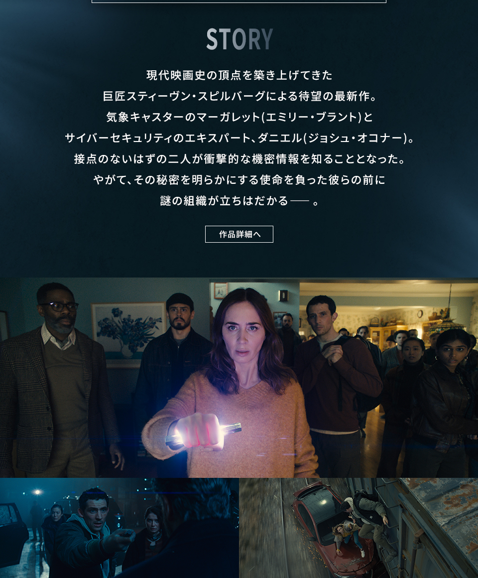 STORY　現代映画史の頂点を築き上げてきた巨匠スティーヴン・スピルバーグによる待望の最新作。気象キャスターのマーガレット(エミリー・ブラント)とサイバーセキュリティのエキスパート、ダニエル(ジョシュ・オコナー)。接点のないはずの二人が衝撃的な機密情報を知ることとなった。やがて、その秘密を明らかにする使命を負った彼らの前に謎の組織が立ちはだかる――。　作品詳細へ