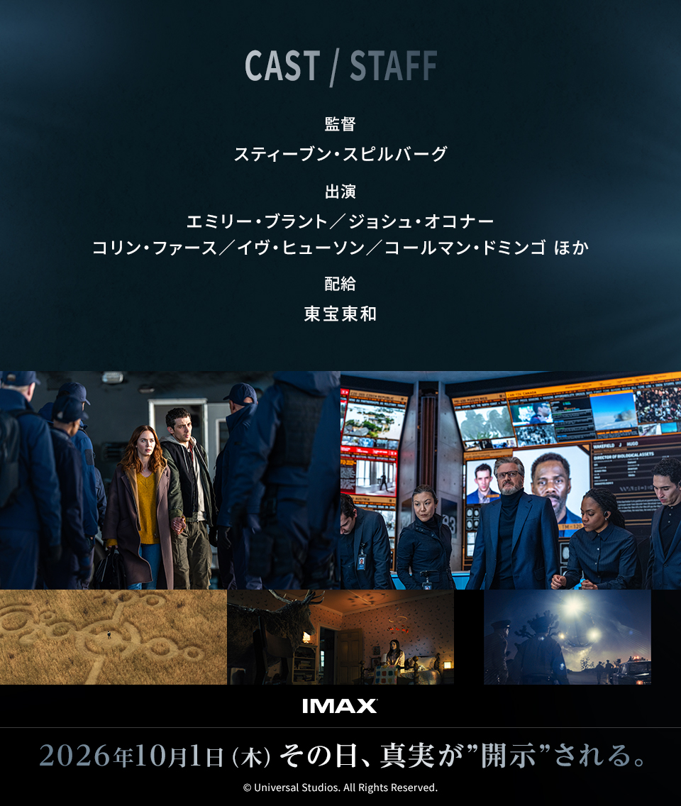 CAST/STAFF　監督：スティーブン・スピルバーグ　出演：エミリー・ブラント／ジョシュ・オコナー/コリン・ファース／イヴ・ヒューソン／コールマン・ドミンゴ ほか　配給：東宝東和　IMAX 2026年10月1日（木）その日、真実が“開示”される。 © Universal Studios. All Rights Reserved.