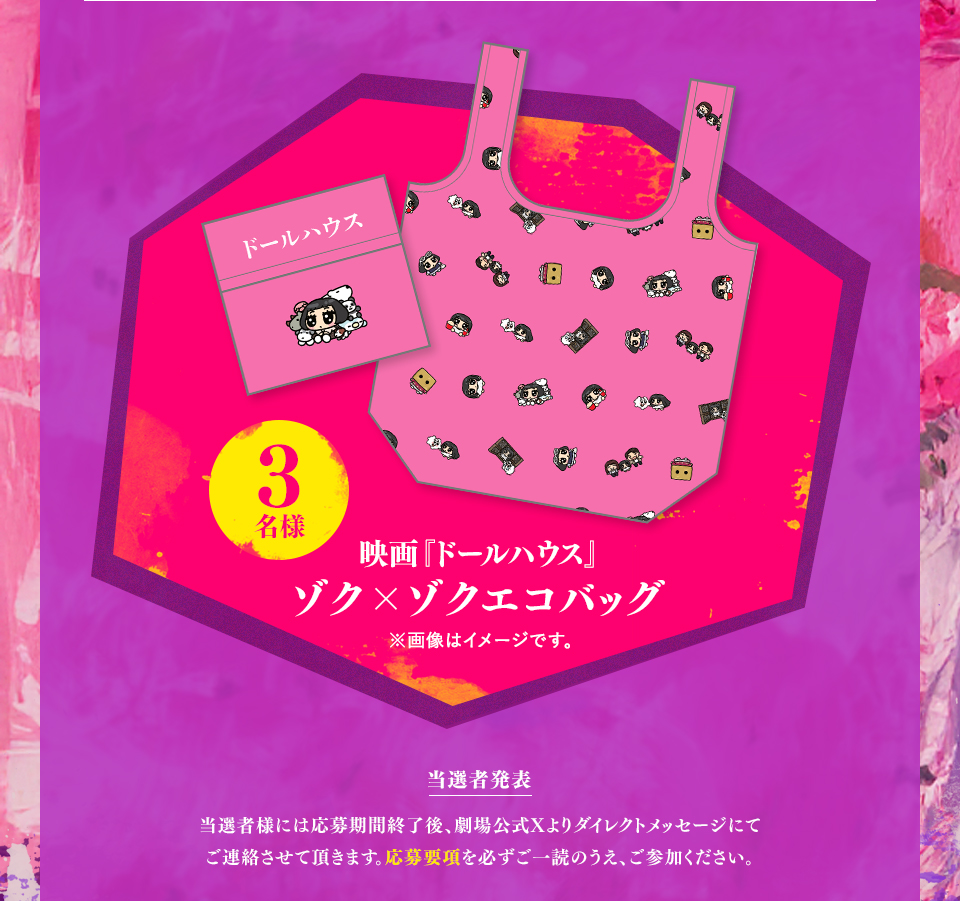 賞品：映画『ドールハウス』ゾク×ゾクエコバッグ 3名様　※画像はイメージです。 当選者発表 当選者様には応募期間終了後、劇場公式Xよりダイレクトメッセージにてご連絡させて頂きます。応募要項を必ずご一読のうえ、ご参加ください。