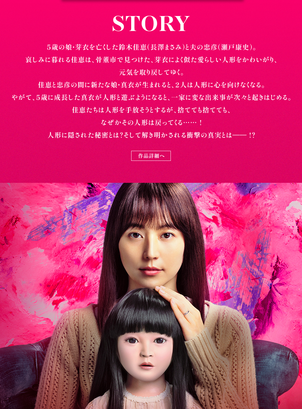 STORY　5歳の娘・芽衣を亡くした鈴木佳恵(長澤まさみ)と夫の忠彦(瀬戸康史)。哀しみに暮れる佳恵は、骨董市で見つけた、芽衣によく似た愛らしい人形をかわいがり、元気を取り戻してゆく。佳恵と忠彦の間に新たな娘・真衣が生まれると、2人は人形に心を向けなくなる。やがて、5歳に成長した真衣が人形と遊ぶようになると、一家に変な出来事が次々と起きはじめる。佳恵たちは人形を手放そうとするが、捨てても捨てても、なぜかその人形は戻ってくる……！人形に隠された秘密とは？そして解き明かされる衝撃の真実とはー⁉　作品詳細へ