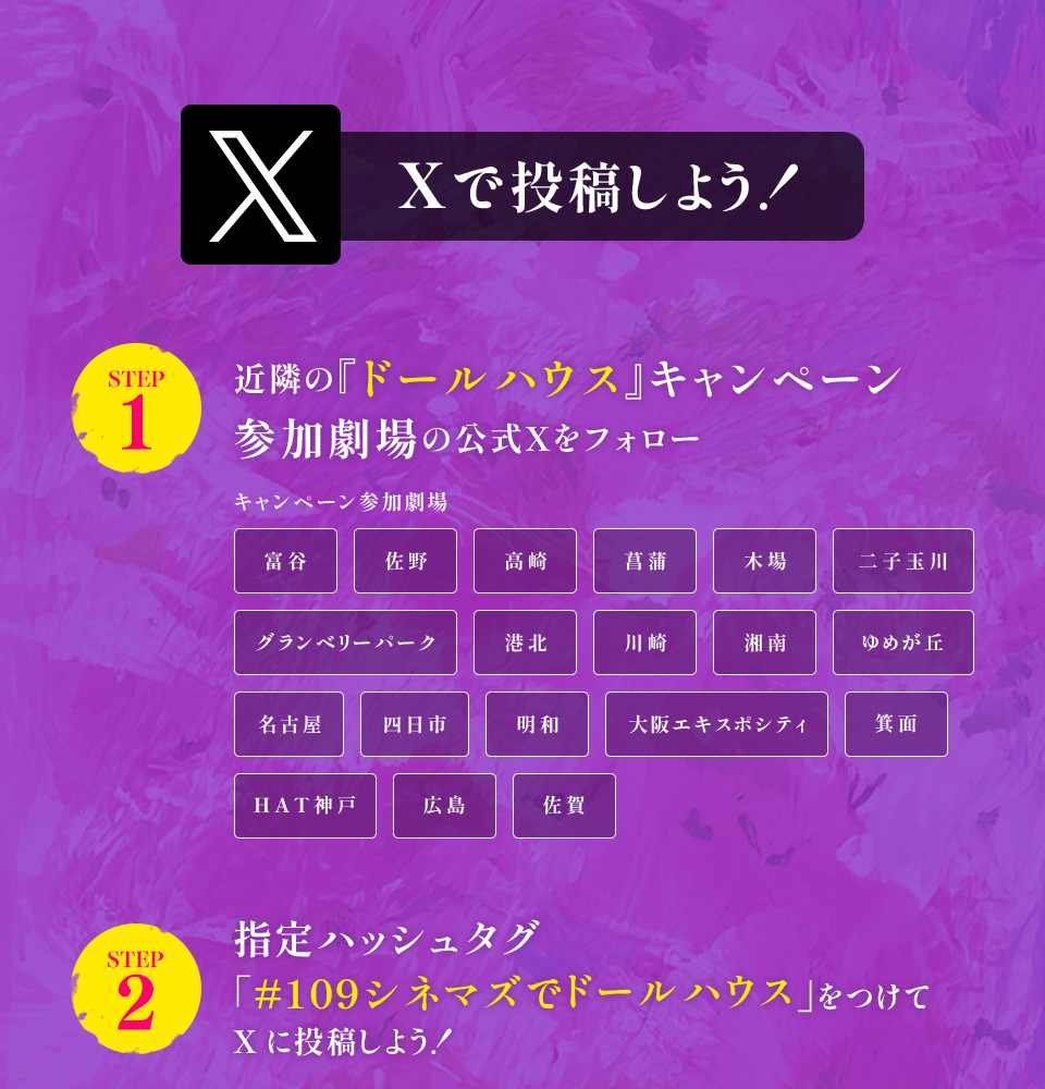 Xで投稿しよう！　STEP1 近隣の『ドールハウス』キャンペーン参加劇場の公式Xをフォロー　キャンペーン参加劇場　富谷 佐野 高崎 菖蒲 木場 二子玉川 グランベリーパーク 港北 川崎 湘南 ゆめが丘 名古屋 四日市 明和 大阪エキスポシティ 箕面 HAT神戸 広島 佐賀　STEP2 指定ハッシュタグ「#109シネマズでドールハウス」をつけてXに投稿しよう！