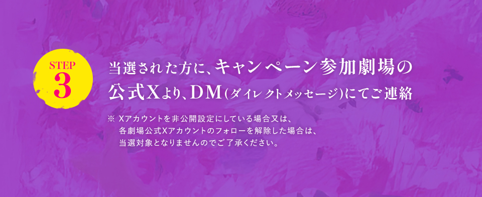 ※「#109シネマズでドールハウス」を削除しないよう気を付けて下さい。 STEP3 当選された方に、キャンペーン参加劇場の公式Xより、DM(ダイレクトメッセージ)にてご連絡　※ Xアカウントを非公開設定にしている場合又は、各劇場公式Xアカウントのフォローを解除した場合は、当選対象となりませんのでご了承ください。