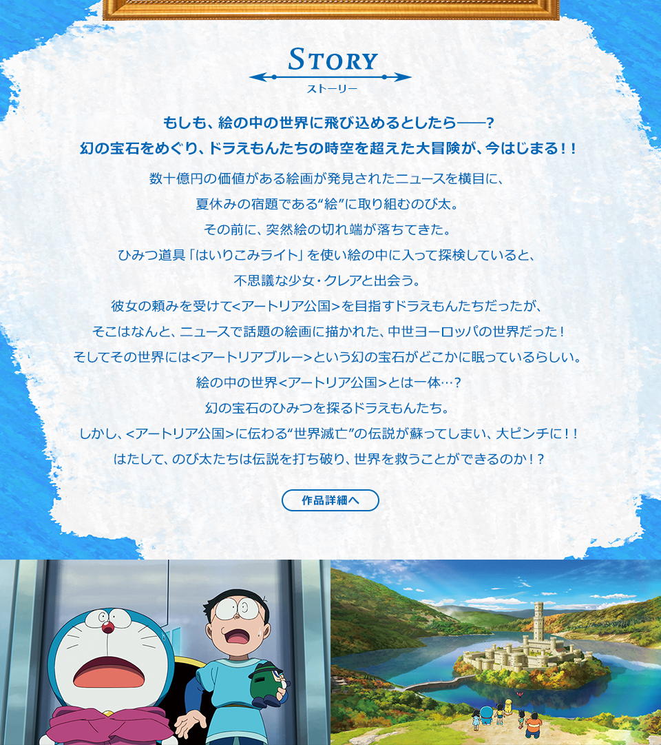 STORY ストーリー　もしも、絵の中の世界に飛び込めるとしたら――？幻の宝石をめぐり、ドラえもんたちの時空を超えた大冒険が、今はじまる！！数十億円の価値がある絵画が発見されたニュースを横目に、夏休みの宿題である“絵”に取り組むのび太。その前に、突然絵の切れ端が落ちてきた。ひみつ道具「はいりこみライト」を使い絵の中に入って探検していると、不思議な少女・クレアと出会う。彼女の頼みを受けて<アートリア公国>を目指すドラえもんたちだったが、そこはなんと、ニュースで話題の絵画に描かれた、中世ヨーロッパの世界だった！そしてその世界には<アートリアブルー>という幻の宝石がどこかに眠っているらしい。絵の中の世界<アートリア公国>とは一体…？幻の宝石のひみつを探るドラえもんたち。しかし、<アートリア公国>に伝わる“世界滅亡”の伝説が蘇ってしまい、大ピンチに！！はたして、のび太たちは伝説を打ち破り、世界を救うことができるのか！？　作品詳細へ