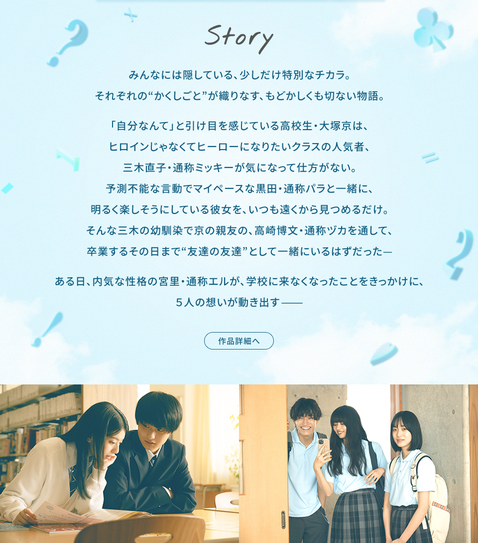 Story　みんなには隠している、少しだけ特別なチカラ。それぞれの“かくしごと”が織りなす、もどかしくも切ない物語。「自分なんて」と引け目を感じている高校生・大塚京は、ヒロインじゃなくてヒーローになりたいクラスの人気者、三木直子・通称ミッキーが気になって仕方がない。予測不能な言動でマイペースな黒田・通称パラと一緒に、明るく楽しそうにしている彼女を、いつも遠くから見つめるだけ。そんな三木の幼馴染で京の親友の、高崎博文・通称ヅカを通して、卒業するその日まで“友達の友達”として一緒にいるはずだった— ある日、内気な性格の宮里・通称エルが、学校に来なくなったことをきっかけに、5人の想いが動き出す—　作品詳細へ