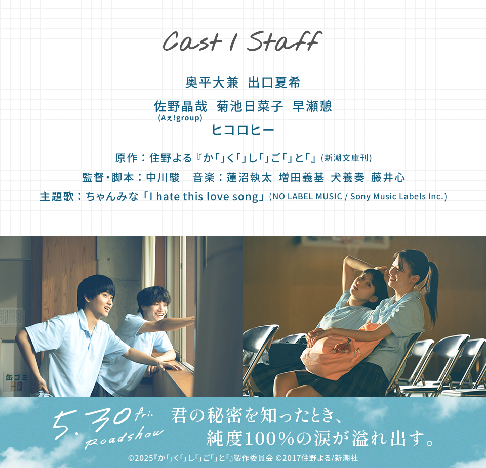 Cast/Staff　奥平大兼　出口夏希　佐野晶哉(Aぇ!group)　菊池日菜子　早瀬憩　ヒコロヒー　原作：住野よる『か「」く「」し「」ご「」と「』(新潮文庫刊)　監督・脚本：中川駿　音楽：蓮沼執太　増田義基　犬養奏　藤井心　主題歌：ちゃんみな「I hate this love song」(NO LABEL MUSIC / Sony Music Labels Inc.)　5.30 fri. Roadshow 君の秘密を知ったとき、純度100％の涙が溢れ出す。 ©2025『か「」く「」し「」ご「」と「』製作委員会 ©2017住野よる/新潮社