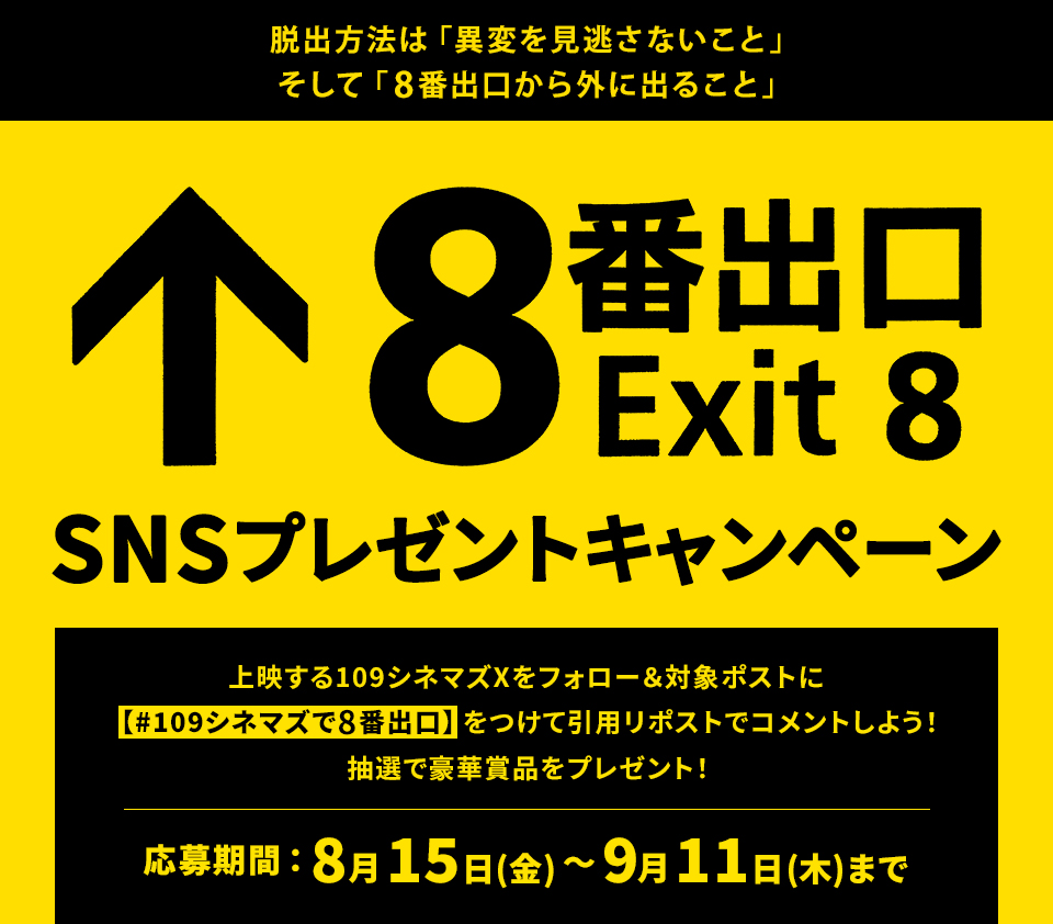 脱出方法は「異変を見逃さないこと」そして「8番出口から外に出ること」『8番出口』SNSプレゼントキャンペーン　上映する109シネマズXをフォロー＆対象ポストに【#109シネマズで8番出口】をつけて引用リポストでコメントしよう！抽選で豪華賞品をプレゼント！ 応募期間：8月15日(金)～9月11日(木)まで