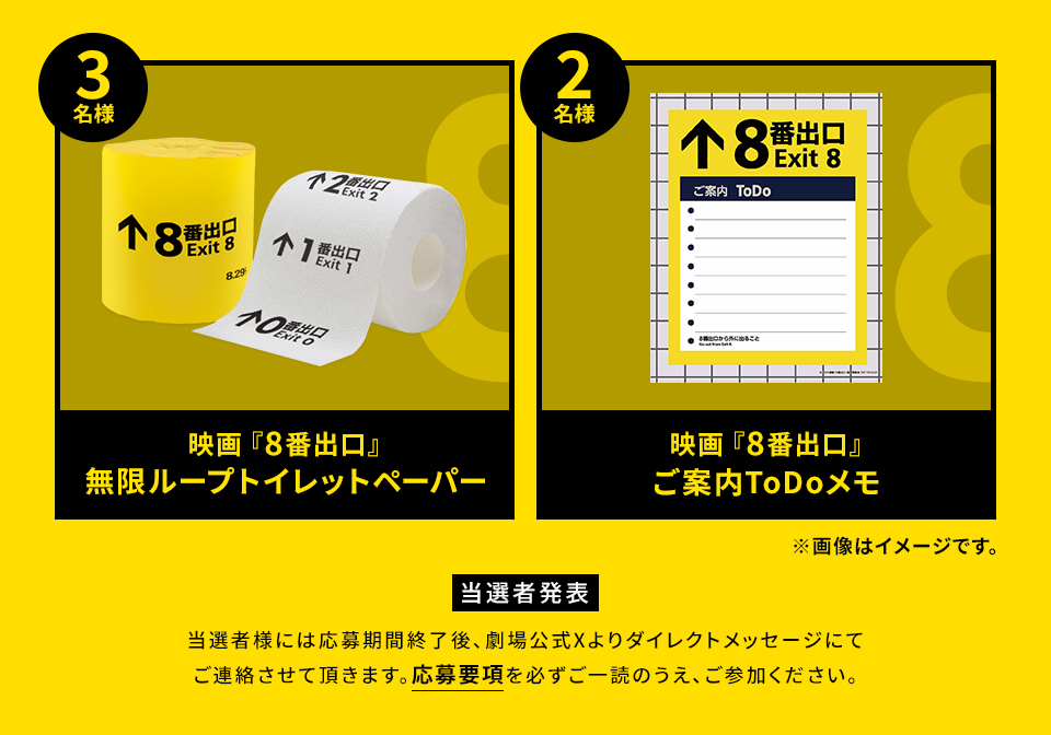 賞品：映画『8番出口』無限ループトイレットペーパー 3名様　賞品：映画『8番出口』ご案内ToDoメモ 2名様　※画像はイメージです。 当選者発表 当選者様には応募期間終了後、劇場公式Xよりダイレクトメッセージにてご連絡させて頂きます。応募要項を必ずご一読のうえ、ご参加ください。