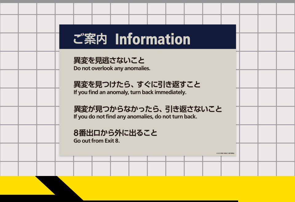 【ご案内 Information】 異変を見逃さないこと Do not overlook any anomalies.　異変を見つけたら、すぐに引き返すこと If you find an anomalies, turn back immediately.　異変が見つからなかったら、引き返さないこと If you do not find any anomalies, do not turn back.　8番出口から外に出ること Go out from Exit 8.
