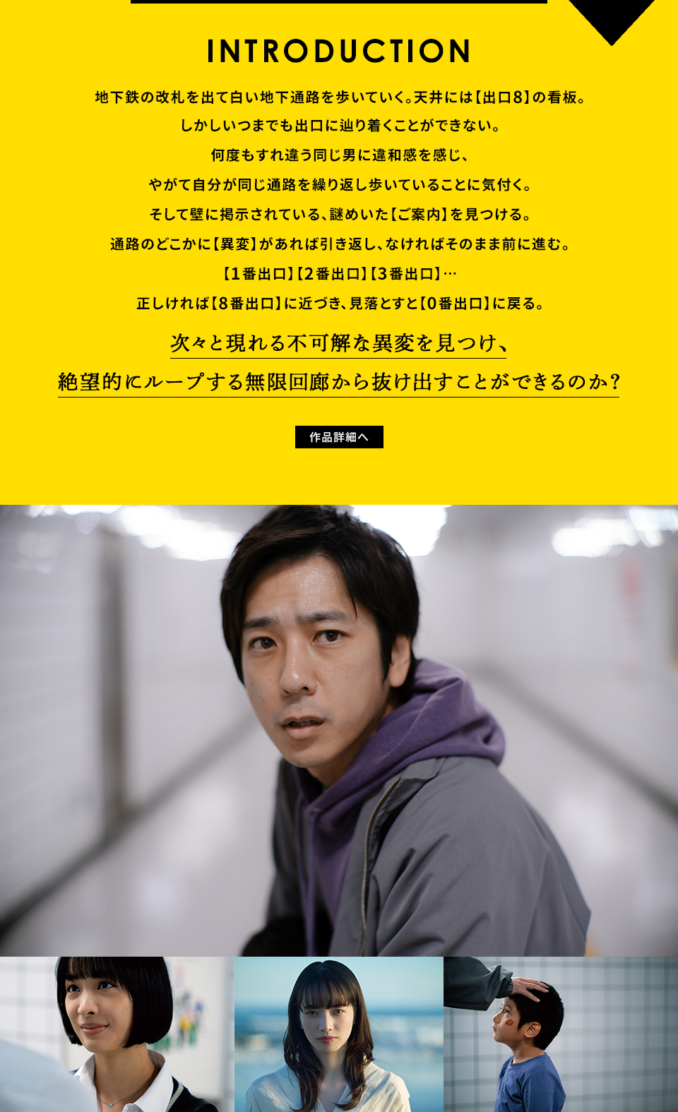 INTRODUCTION 地下鉄の改札を出て白い地下通路を歩いていく。天井には【出口8】の看板。しかしいつまでも出口に辿り着くことができない。何度もすれ違う同じ男に違和感を感じ、やがて自分が同じ通路を繰り返し歩いていることに気付く。そして壁に掲示されている、謎めいた【ご案内】を見つける。通路のどこかに【異変】があれば引き返し、なければそのまま前に進む。【1番出口】【2番出口】【3番出口】…正しければ【8番出口】に近づき、見落とすと【0番出口】に戻る。次々と現れる不可解な異変を見つけ、絶望的にループする無限回廊から抜け出すことができるのか？　作品詳細へ