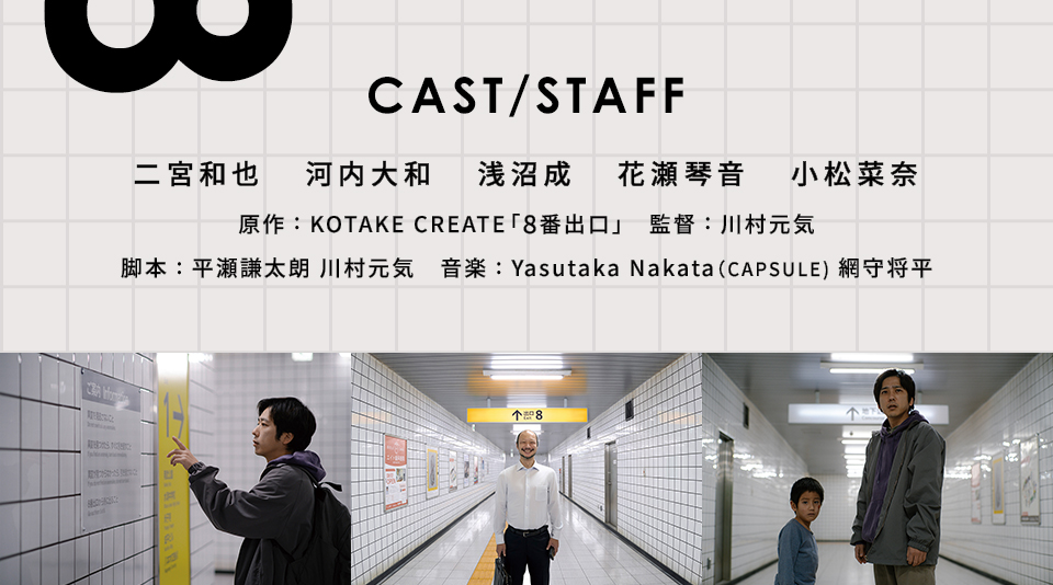 CAST/STAFF　出演：二宮和也、河内大和、浅沼成　花瀬琴音、小松菜奈　原作：KOTAKE CREATE「8番出口」　監督：川村元気　脚本：平瀬謙太朗、川村元気　音楽：Yasutaka Nakata（CAPSULE)、網守将平