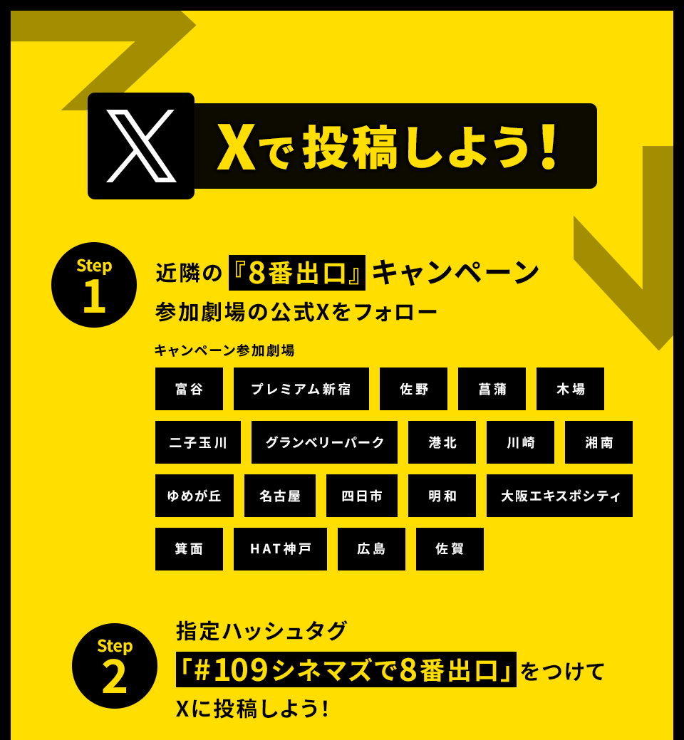 Xで投稿しよう！　STEP1 近隣の『8番出口』キャンペーン参加劇場の公式Xをフォロー　キャンペーン参加劇場 富谷 プレミアム新宿 佐野 菖蒲 木場 二子玉川 グランベリーパーク 港北 川崎 湘南 ゆめが丘 名古屋 四日市 明和 大阪エキスポシティ 箕面 HAT神戸 広島 佐賀　STEP2 指定ハッシュタグ「#109シネマズで8番出口」をつけてXに投稿しよう！