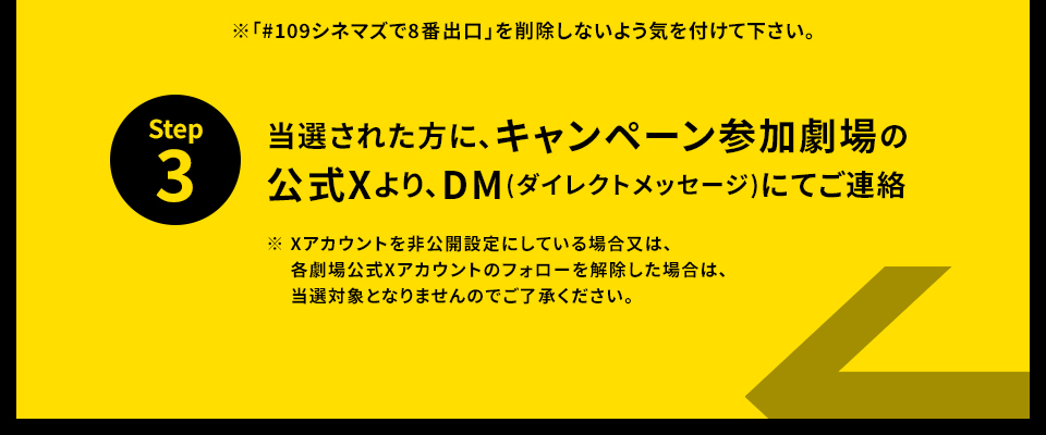 ※「#109シネマズで8番出口」を削除しないよう気を付けて下さい。 STEP3 当選された方に、キャンペーン参加劇場の公式Xより、DM(ダイレクトメッセージ)にてご連絡　※ Xアカウントを非公開設定にしている場合又は、各劇場公式Xアカウントのフォローを解除した場合は、当選対象となりませんのでご了承ください。