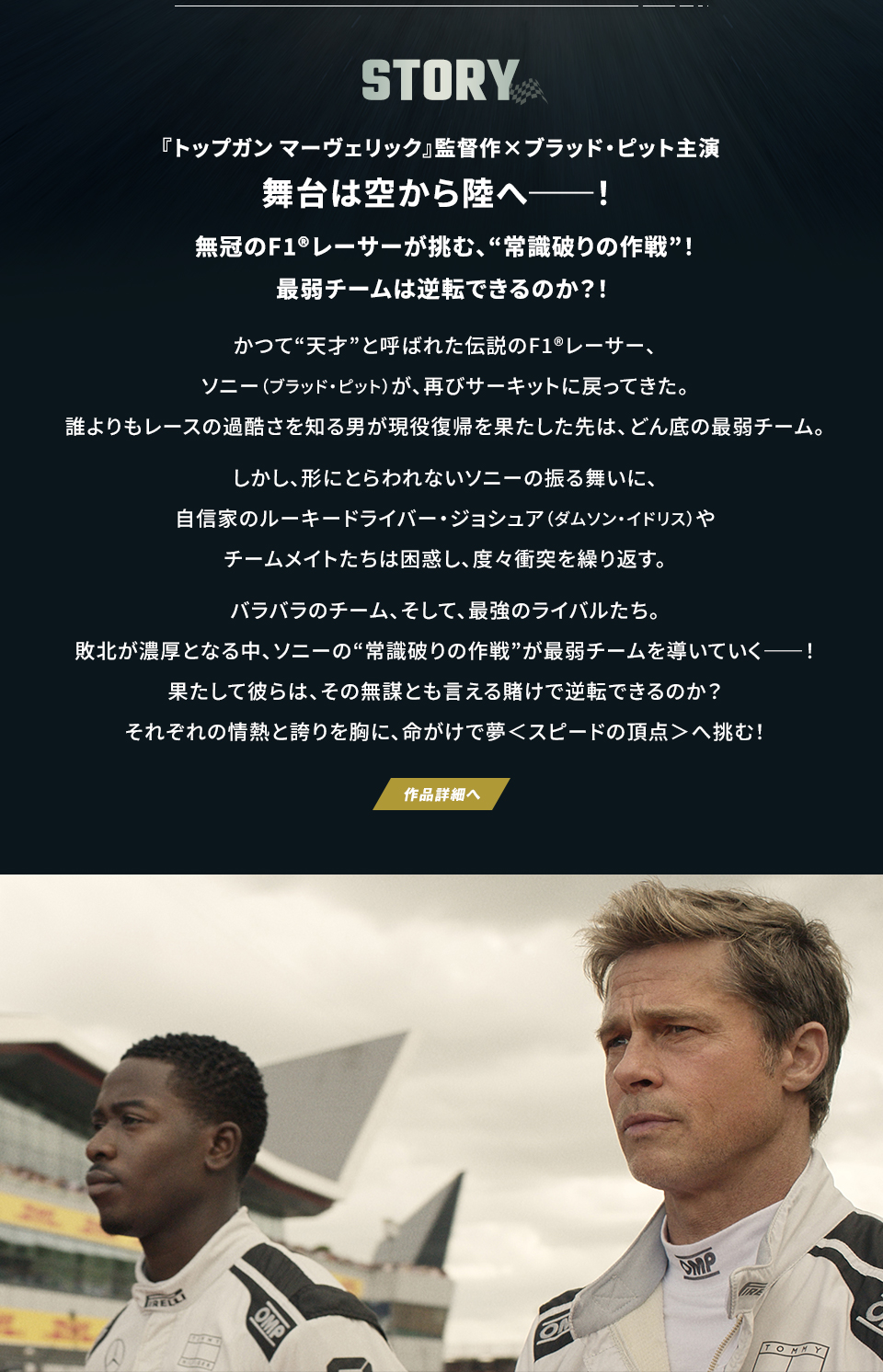 STORY 『トップガン マーヴェリック』監督作×ブラッド・ピット主演　舞台は空から陸へ──！無冠のF1®レーサーが挑む、“常識破りの作戦”！最弱チームは逆転できるのか？！かつて“天才”と呼ばれた伝説のF1®レーサー、ソニー（ブラッド・ピット）が、再びサーキットに戻ってきた。誰よりもレースの過酷さを知る男が現役復帰を果たした先は、どん底の最弱チーム。しかし、形にとらわれないソニーの振る舞いに、自信家のルーキードライバー・ジョシュア（ダムソン・イドリス）やチームメイトたちは困惑し、度々衝突を繰り返す。バラバラのチーム、そして、最強のライバルたち。敗北が濃厚となる中、ソニーの“常識破りの作戦”が最弱チームを導いていく――！果たして彼らは、その無謀とも言える賭けで逆転できるのか？それぞれの情熱と誇りを胸に、命がけで夢＜スピードの頂点＞へ挑む！　作品詳細へ