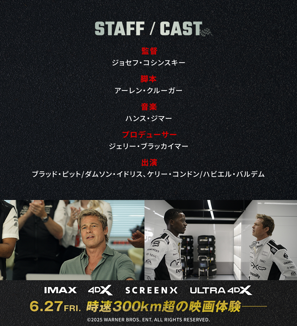STAFF/CAST　監督：ジョセフ・コシンスキー　脚本：アーレン・クルーガー　音楽：ハンス・ジマー プロデューサー：ジェリー・ブラッカイマー　出演：ブラッド・ピット/ダムソン・イドリス、ケリー・コンドン/ハビエル・バルデム　IMAX 4DX SCREENX ULTRA4DX　6.27 FRI. 時速300km超の映画体験──　©2025 WARNER BROS. ENT. ALL RIGHTS RESERVED.