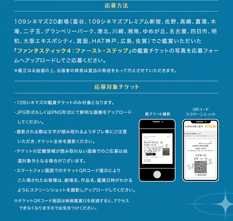 応募方法　109シネマズ20劇場（富谷、109シネマズプレミアム新宿、佐野、高崎、菖蒲、木場、二子玉、グランベリーパーク、港北、川崎、湘南、ゆめが丘、名古屋、四日市、明和、大阪エキスポシティ、箕面、HAT神戸、広島、佐賀）でご鑑賞いただいた『ファンタスティック４：ファースト・ステップ』の鑑賞チケットの写真を応募フォームへアップロードしてご応募ください。＊厳正なる抽選の上、当選者の発表は賞品の発送をもって代えさせていただきます。　応募対象チケット　・109シネマズの鑑賞チケットのみ対象となります。・JPG形式もしくはPNG形式にて鮮明な画像をアップロードしてください。・撮影される際は文字が読み取れるよう手ブレ等にご注意いただき、チケット全体を撮影ください。・チケットの記載情報が読み取れない画像でのご応募は抽選対象外となる場合がございます。・スマートフォン画面でのチケットQRコード提示によりご入場されたお客様は、劇場名、作品名、鑑賞日時がわかるようにスクリーンショットを撮影しアップロードしてください。※チケットQRコード画面は映画鑑賞日を経過すると、アクセスできなくなりますのでお気をつけください。　紙チケット撮影　QRコードスクリーンショット