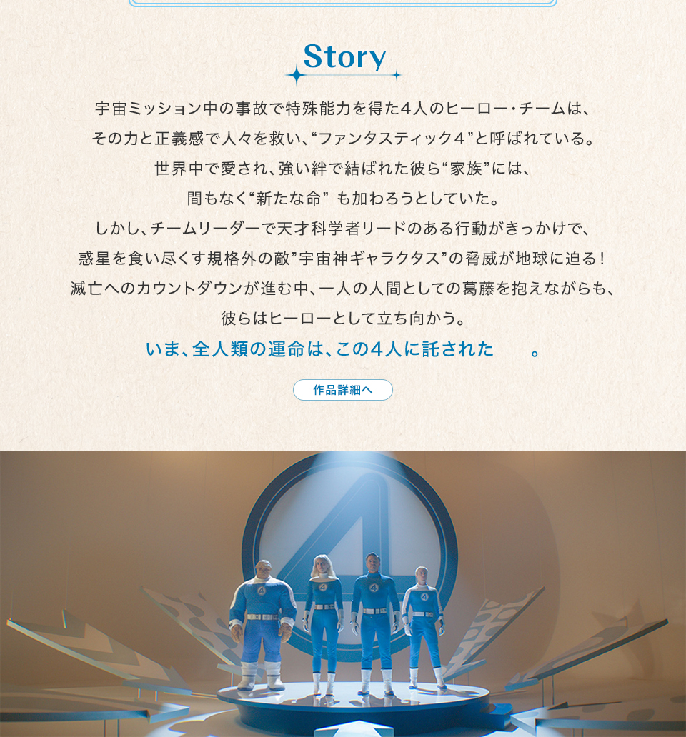 Story　宇宙ミッション中の事故で特殊能力を得た4人のヒーロー・チームは、その力と正義感で人々を救い、“ファンタスティック４”と呼ばれている。世界中で愛され、強い絆で結ばれた彼ら“家族”には、間もなく“新たな命” も加わろうとしていた。しかし、チームリーダーで天才科学者リードのある行動がきっかけで、惑星を食い尽くす規格外の敵”宇宙神ギャラクタス”の脅威が地球に迫る！滅亡へのカウントダウンが進む中、一人の人間としての葛藤を抱えながらも、彼らはヒーローとして立ち向かう。いま、全人類の運命は、この4人に託された──。　作品詳細へ