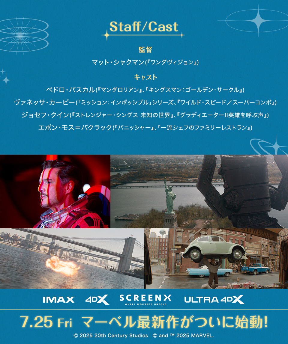 Staff/Cast　監督　マット・シャクマン(『ワンダヴィジョン』)　キャスト　ペドロ・パスカル(『マンダロリアン』、『キングスマン：ゴールデン・サークル』)　ヴァネッサ・カービー(「ミッション：インポッシブル」シリーズ、『ワイルド・スピード／スーパーコンボ』)　ジョセフ・クイン(『ストレンジャー・シングス 未知の世界』、『グラディエーターII英雄を呼ぶ声』)　エボン・モス＝バクラック(『パニッシャー』、『一流シェフのファミリーレストラン』)　IMAX　4DX　SCREENX ULTRA4DX　7.25 Fri  マーベル最新作がついに始動！　Ⓒ 2025 20th Century Studios　Ⓒ and ™ 2025 MARVEL.