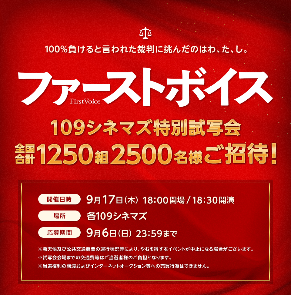 100％負けると言われた裁判に挑んだのはわ、た、し。 『ファーストボイス ー私たちの逆転裁判ー』 109シネマズ特別試写会 全国合計1250組2500名様ご招待！ 開催日時：9月17日（木）18:00開場/18:30開演　場所：各１０９シネマズ　応募期間：9月6日（日）23:59まで　※悪天候及び公共交通機関の運行状況等により、やむを得ず本イベントが中止になる場合がございます。※試写会会場までの交通費等はご当選者様のご負担となります。※当選権利の譲渡およびインターネットオークション等への売買行為はできません。