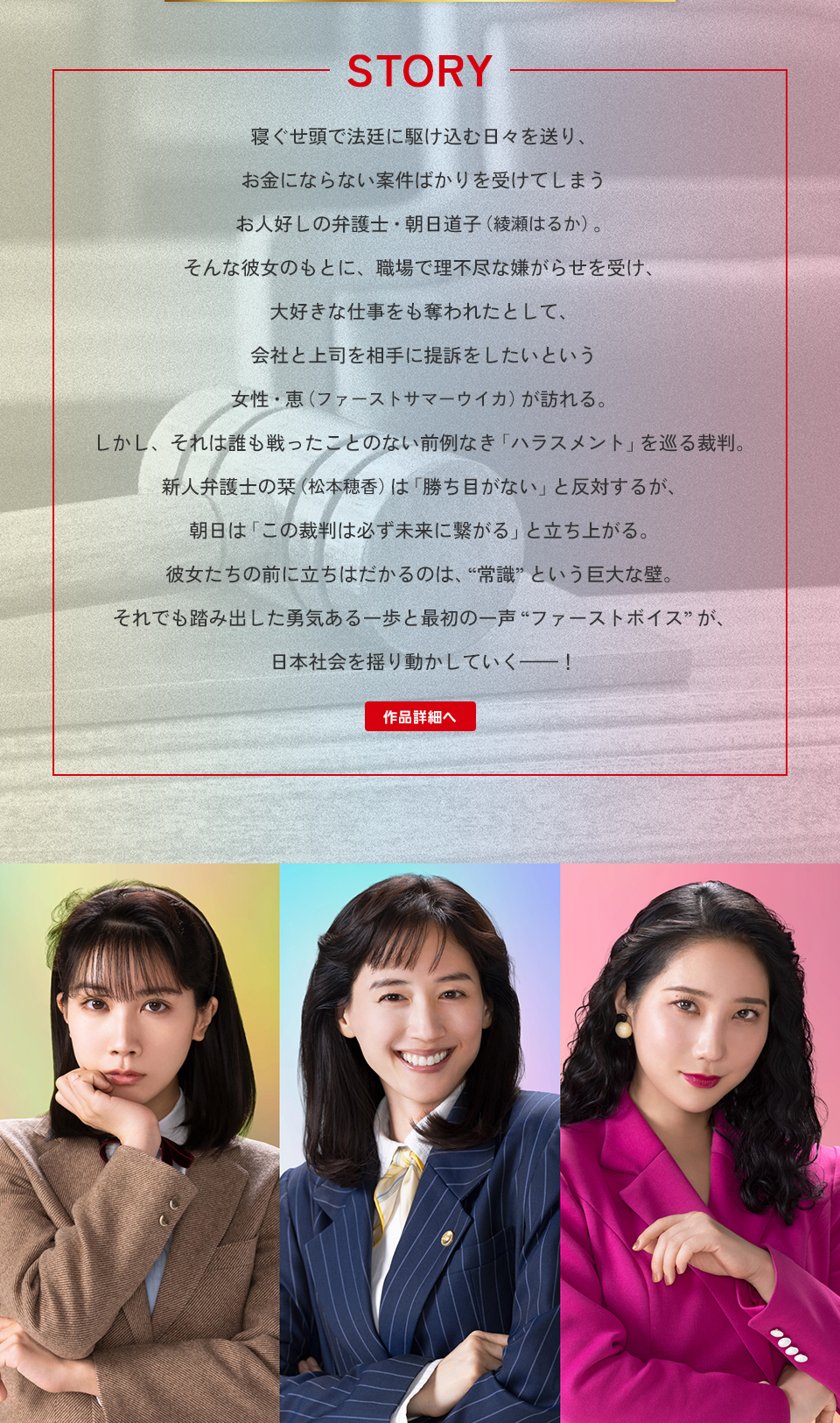 STORY　寝ぐせ頭で法廷に駆け込む日々を送り、お金にならない案件ばかりを受けてしまうお人好しの弁護士・朝日道子（綾瀬はるか）。そんな彼女のもとに、職場で理不尽な嫌がらせを受け、大好きな仕事をも奪われたとして、会社と上司を相手に提訴をしたいという女性・恵（ファーストサマーウイカ）が訪れる。しかし、それは誰も戦ったことのない前例なき「ハラスメント」を巡る裁判。新人弁護士の栞（松本穂香）は「勝ち目がない」と反対するが、朝日は「この裁判は必ず未来に繋がる」と立ち上がる。彼女たちの前に立ちはだかるのは、“常識”という巨大な壁。それでも踏み出した勇気ある一歩と最初の一声“ファーストボイス”が、日本社会を揺り動かしていく―！ 作品詳細へ