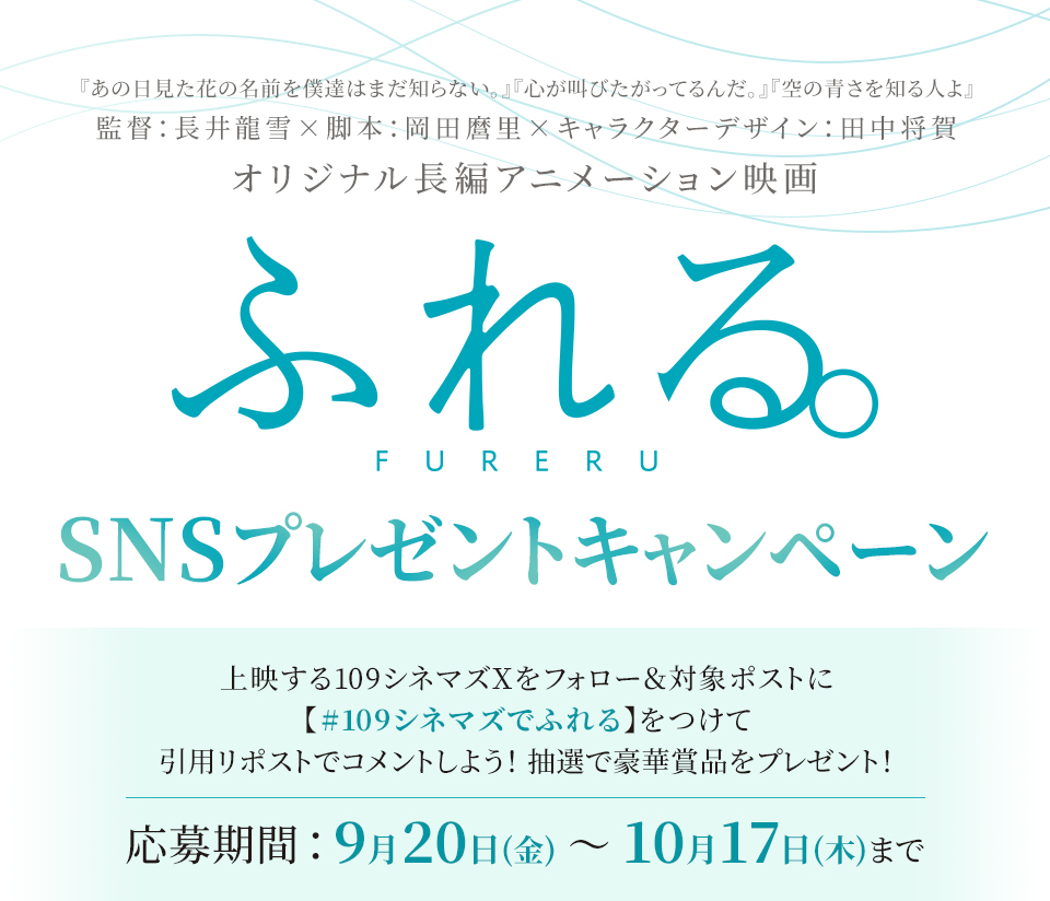 『あの日見た花の名前を僕達はまだ知らない。』『心が叫びたがってるんだ。』『空の青さを知る人よ』監督：長井龍雪×脚本：岡田麿里×キャラクターデザイン：田中将賀 オリジナル長編アニメーション映画 『ふれる。』SNSプレゼントキャンペーン　上映する109シネマズXをフォロー＆対象ポストに【#109シネマズでふれる】をつけて、引用リポストでコメントしよう！抽選で豪華賞品をプレゼント！ 応募期間：9月20日(金)～10月17日(木)まで