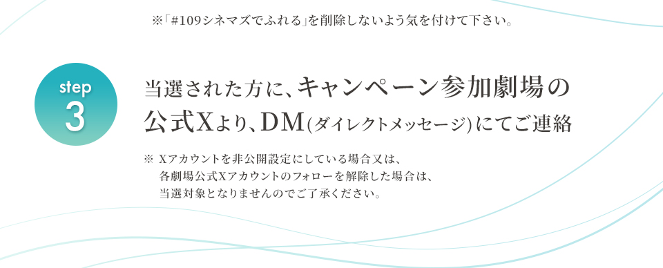 ※「#109シネマズでふれる」を削除しないよう気を付けて下さい。　step3 当選された方に、キャンペーン参加劇場の公式Xより、DM(ダイレクトメッセージ)にてご連絡　※ Xアカウントを非公開設定にしている場合又は、各劇場公式Xアカウントのフォローを解除した場合は、当選対象となりませんのでご了承ください。