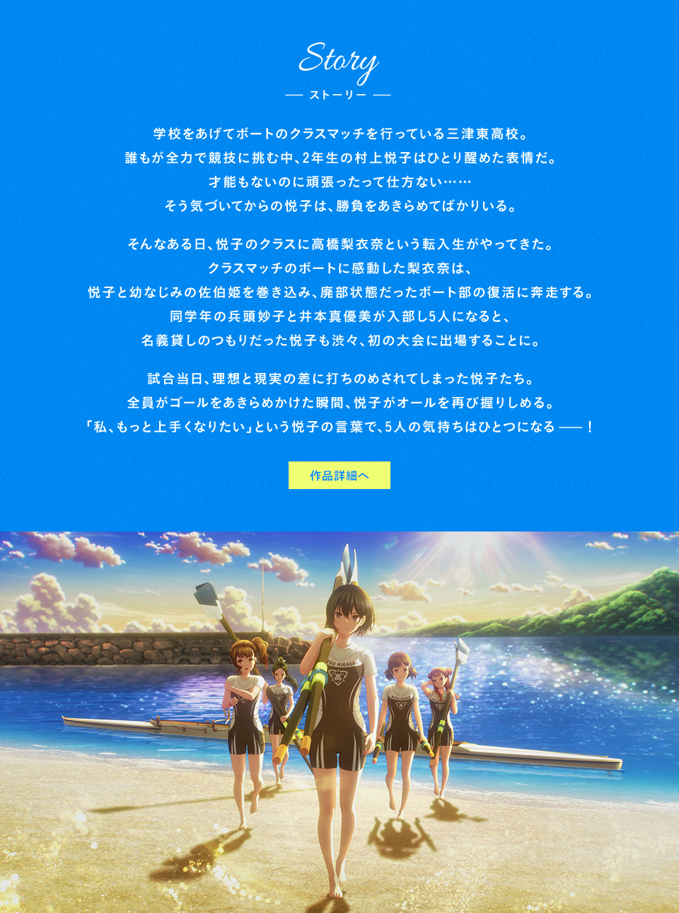 Story ストーリー　学校をあげてボートのクラスマッチを行っている三津東高校。誰もが全力で競技に挑む中、2年生の村上悦子はひとり醒めた表情だ。才能もないのに頑張ったって仕方ない……そう気づいてからの悦子は、勝負をあきらめてばかりいる。そんなある日、悦子のクラスに高橋梨衣奈という転入生がやってきた。クラスマッチのボートに感動した梨衣奈は、悦子と幼なじみの佐伯姫を巻き込み、廃部状態だったボート部の復活に奔走する。同学年の兵頭妙子と井本真優美が入部し5人になると、名義貸しのつもりだった悦子も渋々、初の大会に出場することに。試合当日、理想と現実の差に打ちのめされてしまった悦子たち。全員がゴールをあきらめかけた瞬間、悦子がオールを再び握りしめる。「私、もっと上手くなりたい」という悦子の言葉で、5人の気持ちはひとつになるー！ 作品詳細へ