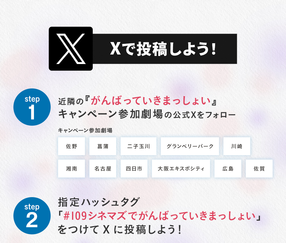 Xで投稿しよう！　step1　近隣の『がんばっていきまっしょい』キャンペーン参加劇場の公式Xをフォロー　キャンペーン参加劇場　佐野 菖蒲 二子玉川 グランベリーパーク 川崎 湘南 名古屋 四日市 大阪エキスポシティ 広島 佐賀　step2 指定ハッシュタグ「#109シネマズでがんばっていきまっしょい」をつけてXに投稿しよう！