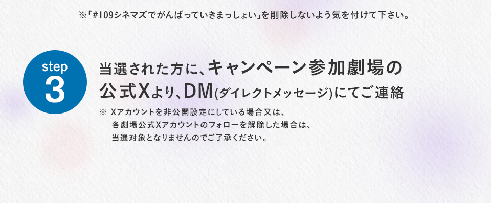 ※「#109シネマズでがんばっていきまっしょい」を削除しないよう気を付けて下さい。　step3 当選された方に、キャンペーン参加劇場の公式Xより、DM(ダイレクトメッセージ)にてご連絡　※ Xアカウントを非公開設定にしている場合又は、各劇場公式Xアカウントのフォローを解除した場合は、当選対象となりませんのでご了承ください。