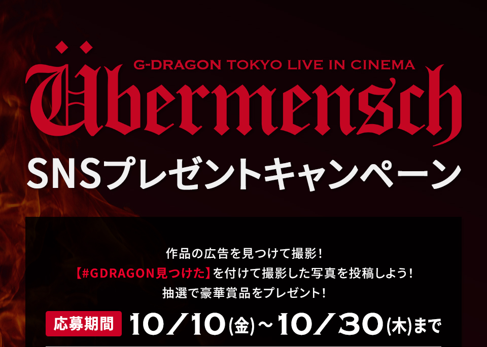 『G-DRAGON [Übermensch] TOKYO LIVE IN CINEMA』SNSプレゼントキャンペーン　作品の広告を見つけて撮影！【#GDRAGON見つけた】を付けて撮影した写真を投稿しよう！抽選で豪華賞品をプレゼント！ 応募期間：10月10日(金)～10月30日(木)まで