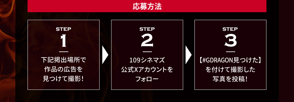 応募方法 STEP1 下記掲出場所で作品の広告を見つけて撮影！　STEP2 109シネマズ公式Xアカウントをフォロー　STEP3 【#GDRAGON見つけた】を付けて撮影した写真を投稿！