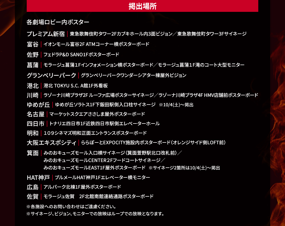 掲出場所 各劇場ロビー内ポスター　プレミアム新宿|東急歌舞伎町タワー2Fカブキホール内3面ビジョン/東急歌舞伎町タワー3Fサイネージ　富谷|イオンモール富谷2F ATMコーナー横ポスターボード　佐野|フェドラP&D SANO1Fポスターボード　菖蒲|モラージュ菖蒲1Fインフォメーション横ポスターボード/モラージュ菖蒲1F滝のコート大型モニター　グランベリーパーク|グランベリーパークワンダーシアター棟屋外ビジョン　港北|港北 TOKYU S.C. A館1F外看板　川崎|ラゾーナ川崎プラザ2F ルーファ広場ポスターサイネージ/ラゾーナ川崎プラザ4F HMV店舗前ポスターボード　ゆめが丘|ゆめが丘ソラトス1F下飯田駅側入口柱サイネージ ※10/4(土)～掲出　名古屋|マーケットスクエアささしま屋外ポスターボード　四日市|トナリエ四日市1F近鉄四日市駅側エレベーターホール　明和|１０９シネマズ明和正面エントランスポスターボード　大阪エキスポシティ|ららぽーとEXPOCITY施設内ポスターボード（オレンジサイド側LOFT前）　箕面|みのおキューズモール入口横サイネージ（箕面萱野駅北口改札前）/みのおキューズモールCENTER2Fフードコートサイネージ/みのおキューズモールEAST1F屋外ポスターボード ※サイネージ2箇所は10/4(土)～掲出　HAT神戸|ブルメールHAT神戸1Fエレベーター横モニター　広島|アルパーク北棟1F屋外ポスターボード　佐賀|モラージュ佐賀 2F北館南館連絡通路ポスターボード　※各施設へのお問い合わせはご遠慮ください。 ※サイネージ、ビジョン、モニターでの放映はループでの放映となります。